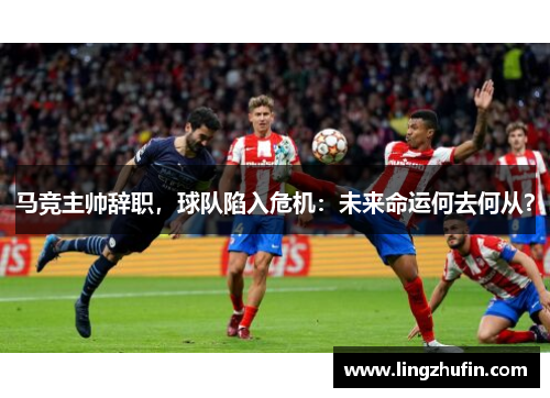 马竞主帅辞职，球队陷入危机：未来命运何去何从？