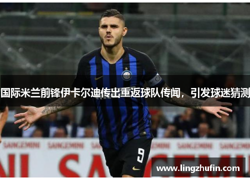国际米兰前锋伊卡尔迪传出重返球队传闻，引发球迷猜测