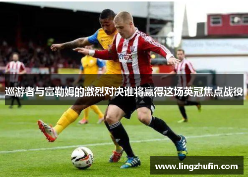巡游者与富勒姆的激烈对决谁将赢得这场英冠焦点战役