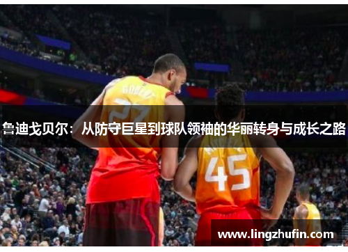 鲁迪戈贝尔：从防守巨星到球队领袖的华丽转身与成长之路